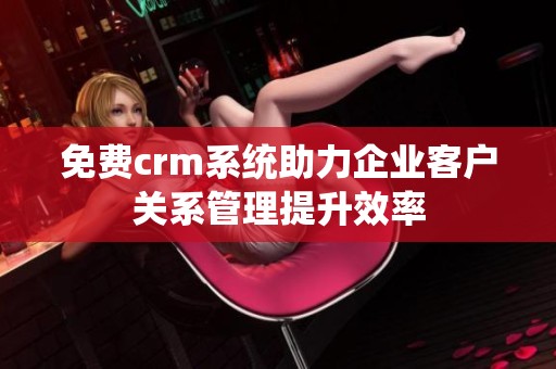 免费crm系统助力企业客户关系管理提升效率