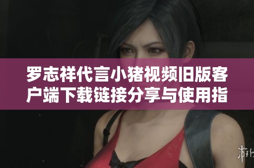 罗志祥代言小猪视频旧版客户端下载链接分享与使用指南