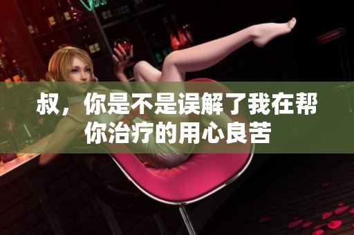 叔，你是不是误解了我在帮你治疗的用心良苦