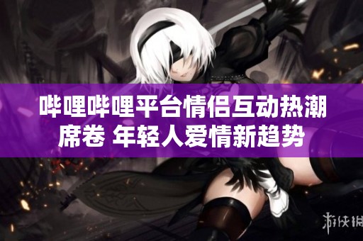 哔哩哔哩平台情侣互动热潮席卷 年轻人爱情新趋势