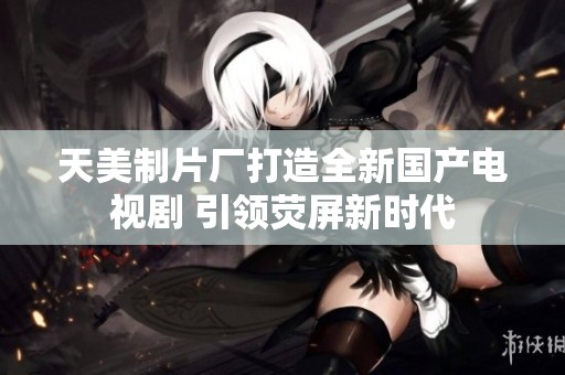 天美制片厂打造全新国产电视剧 引领荧屏新时代