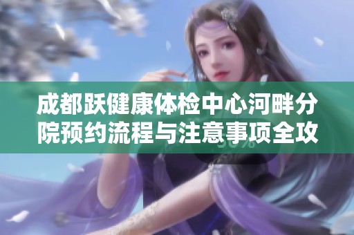 成都跃健康体检中心河畔分院预约流程与注意事项全攻略