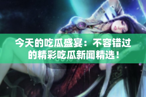 今天的吃瓜盛宴：不容错过的精彩吃瓜新闻精选！