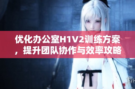 优化办公室H1V2训练方案，提升团队协作与效率攻略