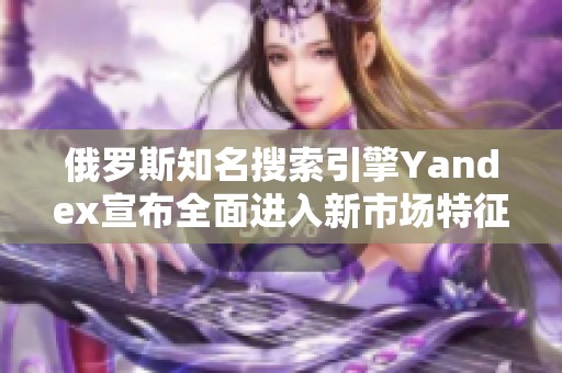 俄罗斯知名搜索引擎Yandex宣布全面进入新市场特征