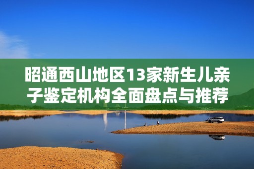 昭通西山地区13家新生儿亲子鉴定机构全面盘点与推荐