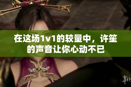 在这场1v1的较量中，许笙的声音让你心动不已