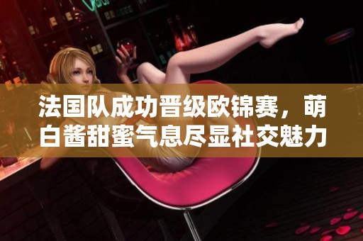 法国队成功晋级欧锦赛，萌白酱甜蜜气息尽显社交魅力