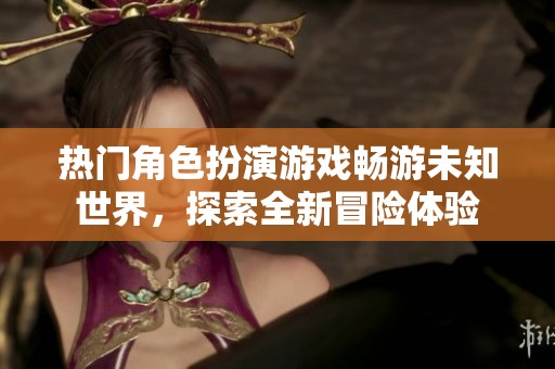 热门角色扮演游戏畅游未知世界，探索全新冒险体验