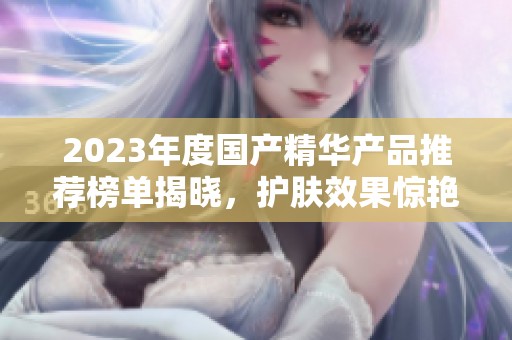2023年度国产精华产品推荐榜单揭晓，护肤效果惊艳无限