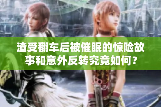 渣受翻车后被催眠的惊险故事和意外反转究竟如何？