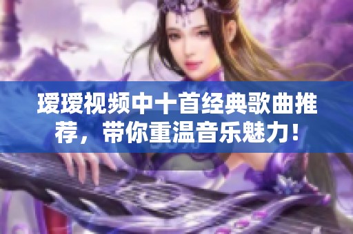 瑷瑷视频中十首经典歌曲推荐，带你重温音乐魅力！
