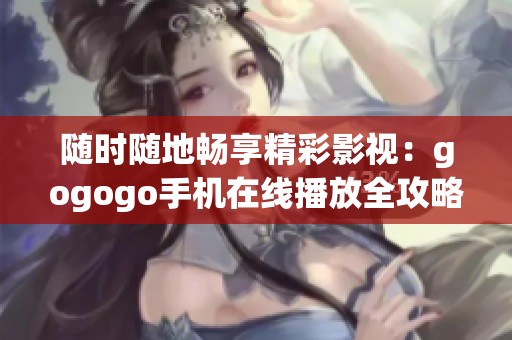 随时随地畅享精彩影视：gogogo手机在线播放全攻略