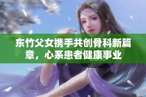 东竹父女携手共创骨科新篇章，心系患者健康事业