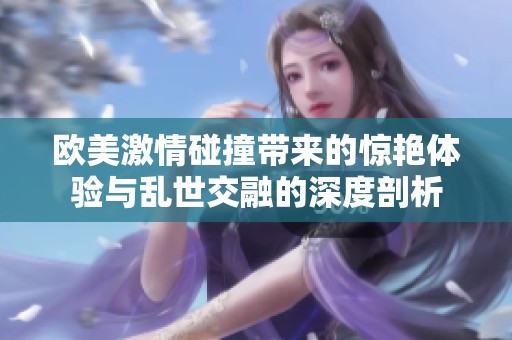 欧美激情碰撞带来的惊艳体验与乱世交融的深度剖析