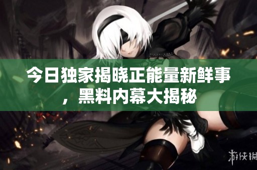 今日独家揭晓正能量新鲜事，黑料内幕大揭秘