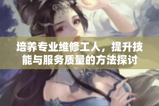 培养专业维修工人，提升技能与服务质量的方法探讨