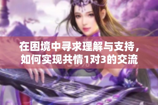在困境中寻求理解与支持，如何实现共情1对3的交流