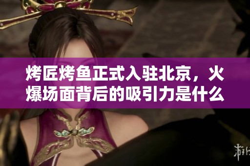 烤匠烤鱼正式入驻北京，火爆场面背后的吸引力是什么？