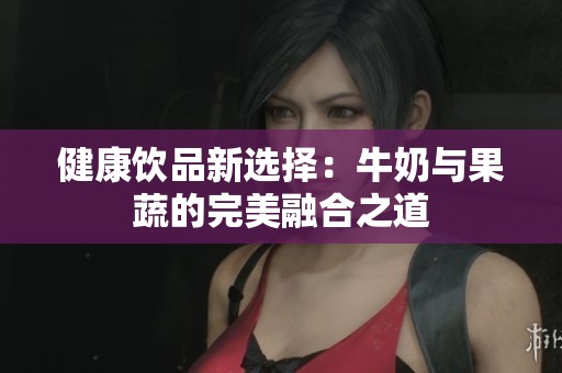 健康饮品新选择：牛奶与果蔬的完美融合之道