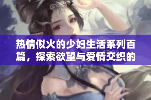 热情似火的少妇生活系列百篇，探索欲望与爱情交织的故事