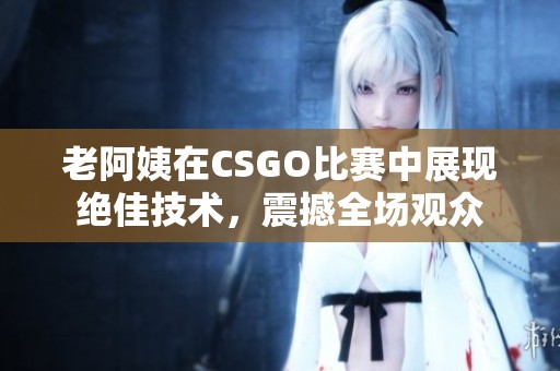 老阿姨在CSGO比赛中展现绝佳技术，震撼全场观众