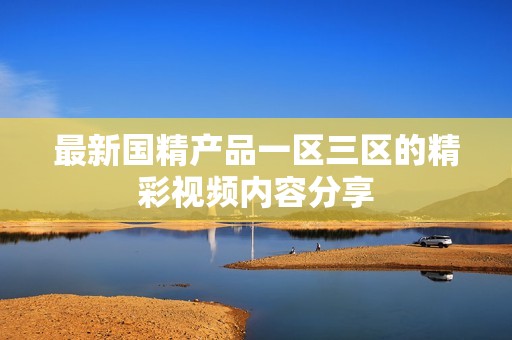 最新国精产品一区三区的精彩视频内容分享