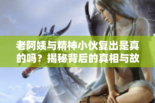 老阿姨与精神小伙复出是真的吗？揭秘背后的真相与故事