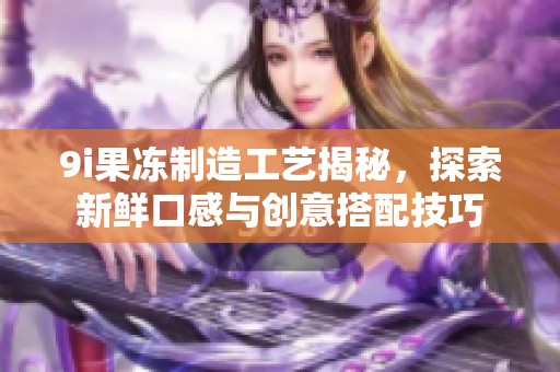 9i果冻制造工艺揭秘，探索新鲜口感与创意搭配技巧