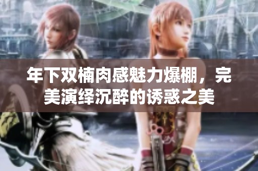年下双楠肉感魅力爆棚，完美演绎沉醉的诱惑之美