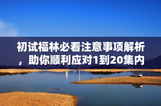 初试福林必看注意事项解析，助你顺利应对1到20集内容