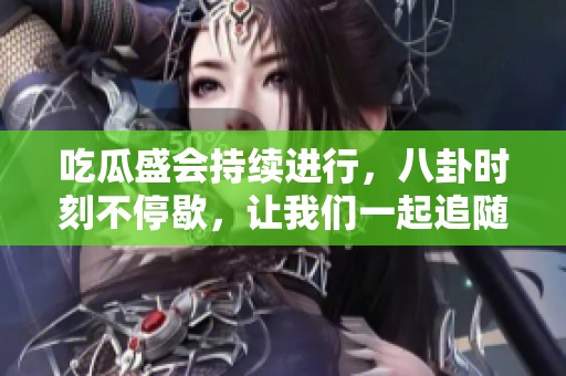 吃瓜盛会持续进行，八卦时刻不停歇，让我们一起追随消息纽带