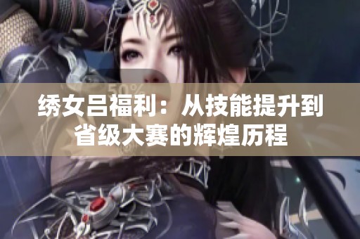 绣女吕福利：从技能提升到省级大赛的辉煌历程
