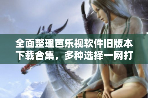 全面整理芭乐视软件旧版本下载合集，多种选择一网打尽