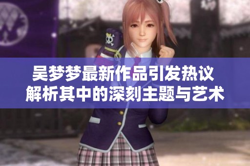 吴梦梦最新作品引发热议 解析其中的深刻主题与艺术价值
