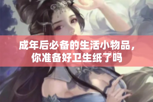 成年后必备的生活小物品，你准备好卫生纸了吗