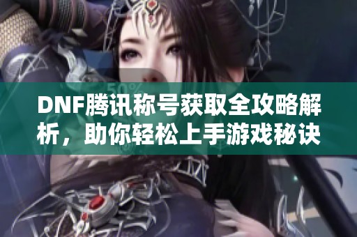 DNF腾讯称号获取全攻略解析，助你轻松上手游戏秘诀