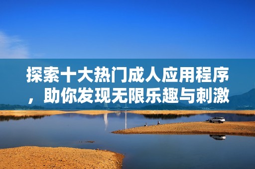 探索十大热门成人应用程序，助你发现无限乐趣与刺激体验