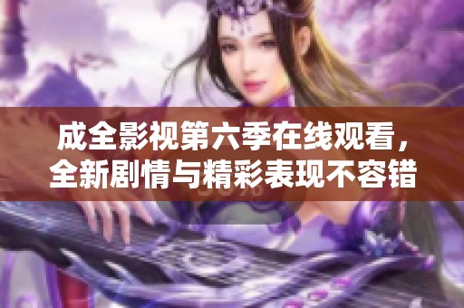 成全影视第六季在线观看，全新剧情与精彩表现不容错过