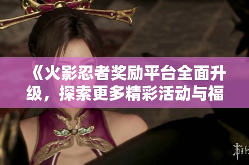 《火影忍者奖励平台全面升级，探索更多精彩活动与福利》