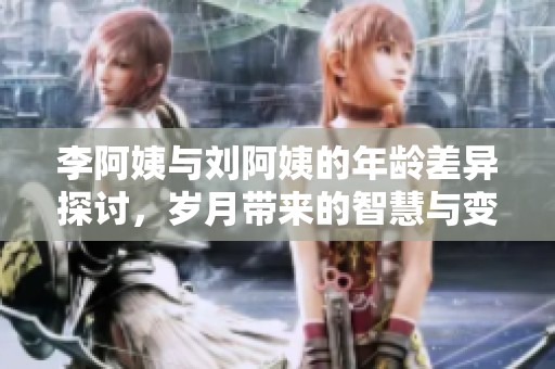 李阿姨与刘阿姨的年龄差异探讨，岁月带来的智慧与变化