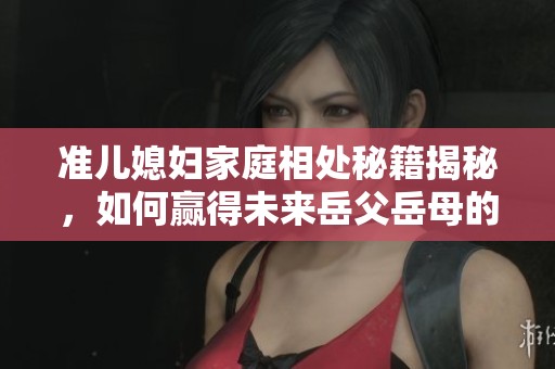 准儿媳妇家庭相处秘籍揭秘，如何赢得未来岳父岳母的心