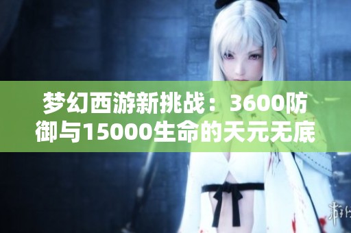 梦幻西游新挑战：3600防御与15000生命的天元无底洞攻略解析