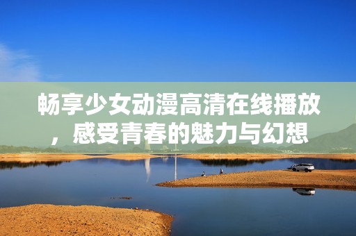 畅享少女动漫高清在线播放，感受青春的魅力与幻想