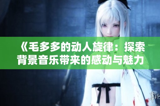 《毛多多的动人旋律：探索背景音乐带来的感动与魅力》