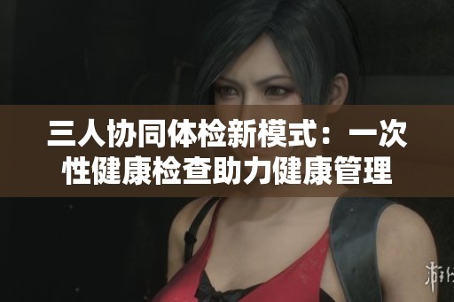 三人协同体检新模式：一次性健康检查助力健康管理