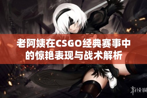老阿姨在CSGO经典赛事中的惊艳表现与战术解析