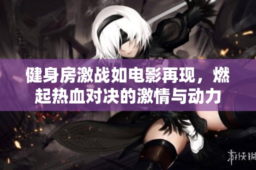 健身房激战如电影再现，燃起热血对决的激情与动力