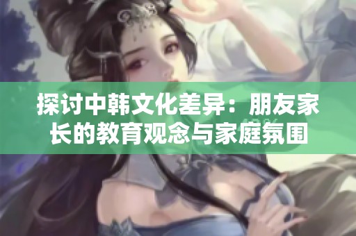 探讨中韩文化差异：朋友家长的教育观念与家庭氛围