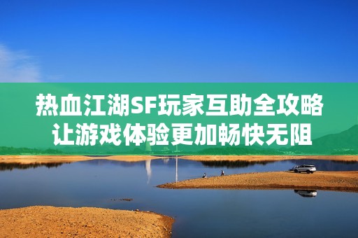 热血江湖SF玩家互助全攻略 让游戏体验更加畅快无阻